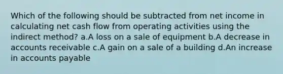 Which of the following should be subtracted from net income in calculating net cash flow from operating activities using the indirect method? a.A loss on a sale of equipment b.A decrease in accounts receivable c.A gain on a sale of a building d.An increase in accounts payable