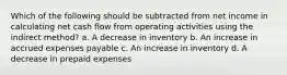 Which of the following should be subtracted from net income in calculating net cash flow from operating activities using the indirect method? a. A decrease in inventory b. An increase in accrued expenses payable c. An increase in inventory d. A decrease in prepaid expenses