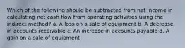 Which of the following should be subtracted from net income in calculating net cash flow from operating activities using the indirect method? a. A loss on a sale of equipment b. A decrease in accounts receivable c. An increase in accounts payable d. A gain on a sale of equipment