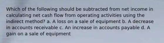 Which of the following should be subtracted from net income in calculating net cash flow from operating activities using the indirect method? a. A loss on a sale of equipment b. A decrease in accounts receivable c. An increase in accounts payable d. A gain on a sale of equipment