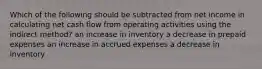 Which of the following should be subtracted from net income in calculating net cash flow from operating activities using the indirect method? an increase in inventory a decrease in prepaid expenses an increase in accrued expenses a decrease in inventory