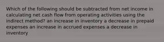 Which of the following should be subtracted from net income in calculating net cash flow from operating activities using the indirect method? an increase in inventory a decrease in prepaid expenses an increase in accrued expenses a decrease in inventory