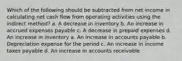 Which of the following should be subtracted from net income in calculating net cash flow from operating activities using the indirect method? a. A decrease in inventory b. An increase in accrued expenses payable c. A decrease in prepaid expenses d. An increase in inventory a. An increase in accounts payable b. Depreciation expense for the period c. An increase in income taxes payable d. An increase in accounts receivable