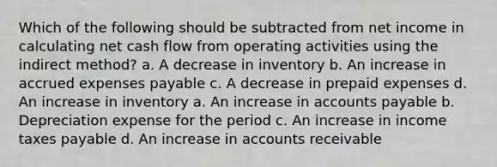 Which of the following should be subtracted from net income in calculating net cash flow from operating activities using the indirect method? a. A decrease in inventory b. An increase in accrued expenses payable c. A decrease in prepaid expenses d. An increase in inventory a. An increase in accounts payable b. Depreciation expense for the period c. An increase in income taxes payable d. An increase in accounts receivable