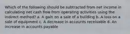 Which of the following should be subtracted from net income in calculating net cash flow from operating activities using the indirect method? a. A gain on a sale of a building b. A loss on a sale of equipment c. A decrease in accounts receivable d. An increase in accounts payable