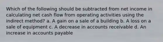 Which of the following should be subtracted from net income in calculating net cash flow from operating activities using the indirect method? a. A gain on a sale of a building b. A loss on a sale of equipment c. A decrease in accounts receivable d. An increase in accounts payable