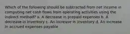 Which of the following should be subtracted from net income in computing net cash flows from operating activities using the indirect method? a. A decrease in prepaid expenses b. A decrease in inventory c. An increase in inventory d. An increase in accrued expenses payable