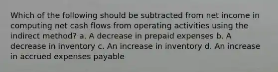 Which of the following should be subtracted from net income in computing net cash flows from operating activities using the indirect method? a. A decrease in <a href='https://www.questionai.com/knowledge/kUVcSWv2zu-prepaid-expenses' class='anchor-knowledge'>prepaid expenses</a> b. A decrease in inventory c. An increase in inventory d. An increase in <a href='https://www.questionai.com/knowledge/k9VEJdeAZk-accrued-expenses' class='anchor-knowledge'>accrued expenses</a> payable