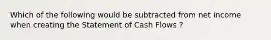 Which of the following would be subtracted from net income when creating the Statement of Cash Flows ?