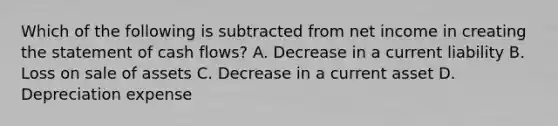 Which of the following is subtracted from net income in creating the statement of cash flows? A. Decrease in a current liability B. Loss on sale of assets C. Decrease in a current asset D. Depreciation expense