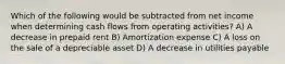 Which of the following would be subtracted from net income when determining cash flows from operating activities? A) A decrease in prepaid rent B) Amortization expense C) A loss on the sale of a depreciable asset D) A decrease in utilities payable