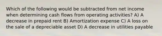 Which of the following would be subtracted from net income when determining cash flows from operating activities? A) A decrease in prepaid rent B) Amortization expense C) A loss on the sale of a depreciable asset D) A decrease in utilities payable