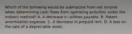 Which of the following would be subtracted from net income when determining cash flows from operating activities under the indirect method? A. A decrease in utilities payable. B. Patent amortization expense. C. A decrease in prepaid rent. D. A loss on the sale of a depreciable asset.