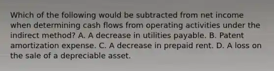 Which of the following would be subtracted from net income when determining cash flows from operating activities under the indirect method? A. A decrease in utilities payable. B. Patent amortization expense. C. A decrease in prepaid rent. D. A loss on the sale of a depreciable asset.