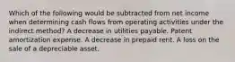 Which of the following would be subtracted from net income when determining cash flows from operating activities under the indirect method? A decrease in utilities payable. Patent amortization expense. A decrease in prepaid rent. A loss on the sale of a depreciable asset.