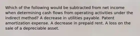 Which of the following would be subtracted from net income when determining cash flows from operating activities under the indirect method? A decrease in utilities payable. Patent amortization expense. A decrease in prepaid rent. A loss on the sale of a depreciable asset.