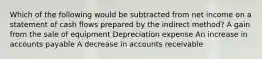 Which of the following would be subtracted from net income on a statement of cash flows prepared by the indirect method? A gain from the sale of equipment Depreciation expense An increase in accounts payable A decrease in accounts receivable