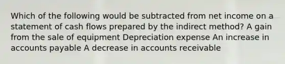 Which of the following would be subtracted from net income on a statement of cash flows prepared by the indirect method? A gain from the sale of equipment Depreciation expense An increase in accounts payable A decrease in accounts receivable