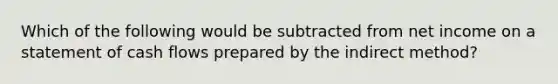 Which of the following would be subtracted from net income on a statement of cash flows prepared by the indirect method?