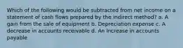 Which of the following would be subtracted from net income on a statement of cash flows prepared by the indirect method? a. A gain from the sale of equipment b. Depreciation expense c. A decrease in accounts receivable d. An increase in accounts payable