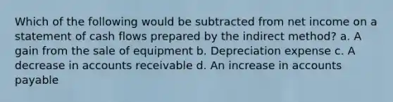 Which of the following would be subtracted from net income on a statement of cash flows prepared by the indirect method? a. A gain from the sale of equipment b. Depreciation expense c. A decrease in accounts receivable d. An increase in <a href='https://www.questionai.com/knowledge/kWc3IVgYEK-accounts-payable' class='anchor-knowledge'>accounts payable</a>