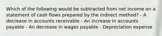 Which of the following would be subtracted from net income on a statement of cash flows prepared by the indirect method? - A decrease in accounts receivable - An increase in accounts payable - An decrease in wages payable - Depreciation expense