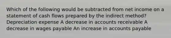 Which of the following would be subtracted from net income on a statement of cash flows prepared by the indirect method? Depreciation expense A decrease in accounts receivable A decrease in wages payable An increase in accounts payable