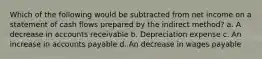 Which of the following would be subtracted from net income on a statement of cash flows prepared by the indirect method? a. A decrease in accounts receivable b. Depreciation expense c. An increase in accounts payable d. An decrease in wages payable