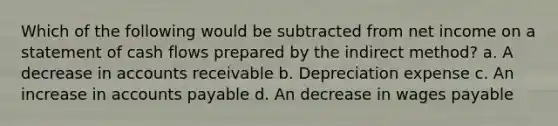 Which of the following would be subtracted from net income on a statement of cash flows prepared by the indirect method? a. A decrease in accounts receivable b. Depreciation expense c. An increase in accounts payable d. An decrease in wages payable