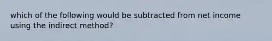 which of the following would be subtracted from net income using the indirect method?