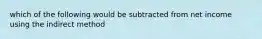 which of the following would be subtracted from net income using the indirect method