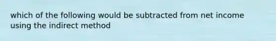 which of the following would be subtracted from net income using the indirect method