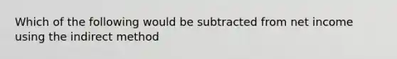 Which of the following would be subtracted from net income using the indirect method