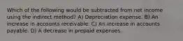 Which of the following would be subtracted from net income using the indirect method? A) Depreciation expense. B) An increase in accounts receivable. C) An increase in accounts payable. D) A decrease in prepaid expenses.