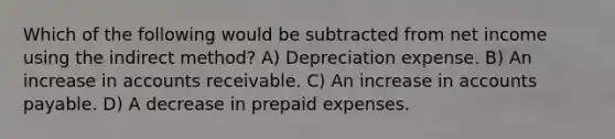 Which of the following would be subtracted from net income using the indirect method? A) Depreciation expense. B) An increase in accounts receivable. C) An increase in accounts payable. D) A decrease in prepaid expenses.