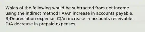 Which of the following would be subtracted from net income using the indirect method? A)An increase in accounts payable. B)Depreciation expense. C)An increase in accounts receivable. D)A decrease in prepaid expenses