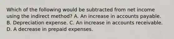 Which of the following would be subtracted from net income using the indirect method? A. An increase in accounts payable. B. Depreciation expense. C. An increase in accounts receivable. D. A decrease in prepaid expenses.