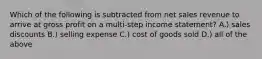 Which of the following is subtracted from net sales revenue to arrive at gross profit on a​ multi-step income​ statement? A.) sales discounts B.) selling expense C.) cost of goods sold D.) all of the above