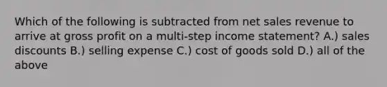 Which of the following is subtracted from net sales revenue to arrive at gross profit on a​ multi-step income​ statement? A.) sales discounts B.) selling expense C.) cost of goods sold D.) all of the above