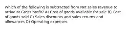 Which of the following is subtracted from Net sales revenue to arrive at Gross profit? A) Cost of goods available for sale B) Cost of goods sold C) Sales discounts and sales returns and allowances D) Operating expenses