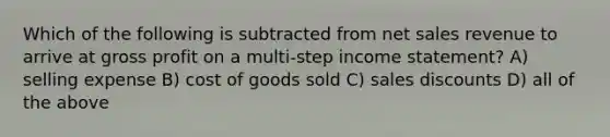 Which of the following is subtracted from net sales revenue to arrive at gross profit on a multi-step income statement? A) selling expense B) cost of goods sold C) sales discounts D) all of the above