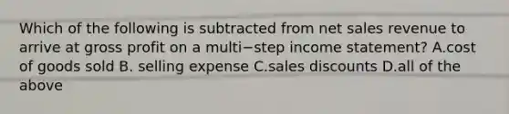 Which of the following is subtracted from net sales revenue to arrive at gross profit on a multi−step income​ statement? A.cost of goods sold B. selling expense C.sales discounts D.all of the above