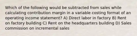 Which of the following would be subtracted from sales while calculating contribution margin in a variable costing format of an operating <a href='https://www.questionai.com/knowledge/kCPMsnOwdm-income-statement' class='anchor-knowledge'>income statement</a>? A) Direct labor in factory B) Rent on factory building C) Rent on the headquarters building D) Sales commission on incremental sales