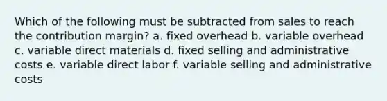 Which of the following must be subtracted from sales to reach the contribution margin? a. fixed overhead b. variable overhead c. variable direct materials d. fixed selling and administrative costs e. variable direct labor f. variable selling and administrative costs