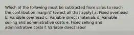 Which of the following must be subtracted from sales to reach the contribution margin? (select all that apply) a. Fixed overhead b. Variable overhead c. Variable direct materials d. Variable selling and administrative costs e. Fixed selling and administrative costs f. Variable direct labor