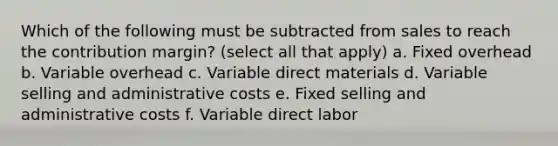 Which of the following must be subtracted from sales to reach the contribution margin? (select all that apply) a. Fixed overhead b. Variable overhead c. Variable direct materials d. Variable selling and administrative costs e. Fixed selling and administrative costs f. Variable direct labor