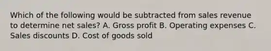 Which of the following would be subtracted from sales revenue to determine net sales? A. Gross profit B. Operating expenses C. Sales discounts D. Cost of goods sold