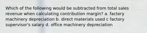 Which of the following would be subtracted from total sales revenue when calculating contribution margin? a. factory machinery depreciation b. direct materials used c factory supervisor's salary d. office machinery depreciation