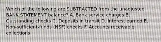 Which of the following are SUBTRACTED from the unadjusted BANK STATEMENT balance? A. Bank service charges B. Outstanding checks C. Deposits in transit D. Interest earned E. Non-sufficient-funds (NSF) checks F. Accounts receivable collections