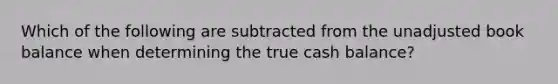 Which of the following are subtracted from the unadjusted book balance when determining the true cash balance?